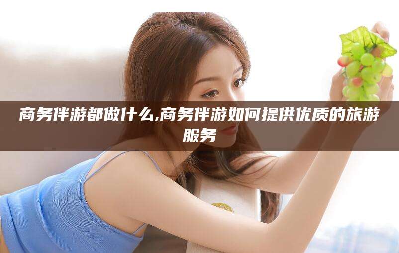 莆田商务伴游都做什么,商务伴游如何提供优质的旅游服务