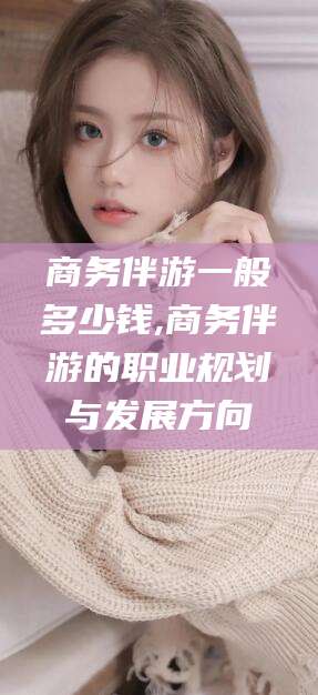 莆田商务伴游一般多少钱,商务伴游的职业规划与发展方向