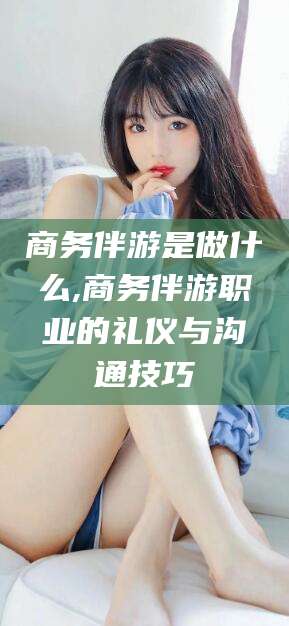 莆田商务伴游是做什么,商务伴游职业的礼仪与沟通技巧