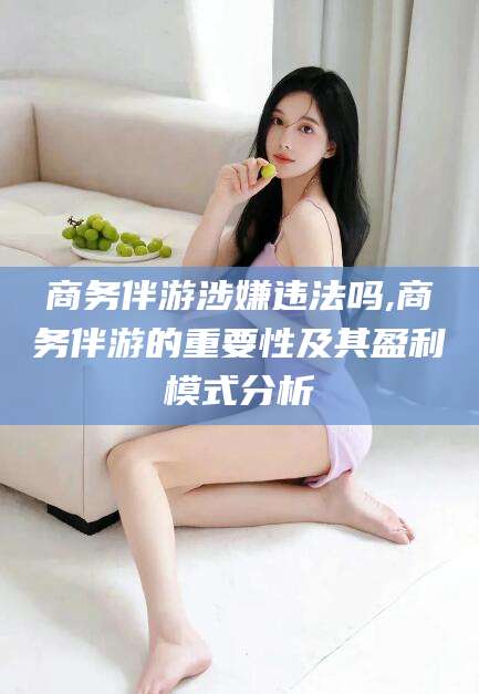 莆田商务伴游涉嫌违法吗,商务伴游的重要性及其盈利模式分析