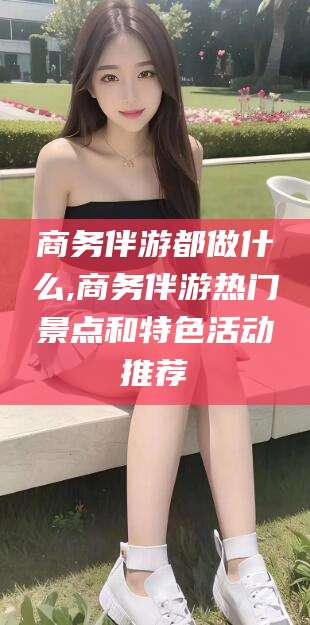 莆田商务伴游都做什么,商务伴游热门景点和特色活动推荐