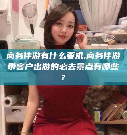 莆田商务伴游有什么要求,商务伴游带客户出游的必去景点有哪些?