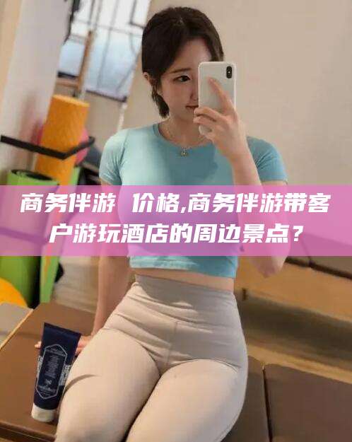 莆田商务伴游 价格,商务伴游带客户游玩酒店的周边景点？