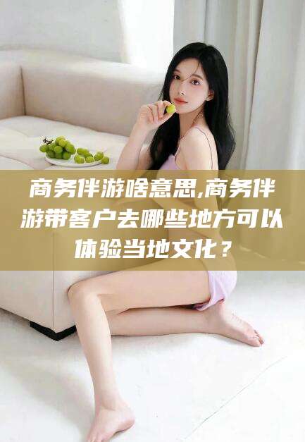 莆田商务伴游啥意思,商务伴游带客户去哪些地方可以体验当地文化？