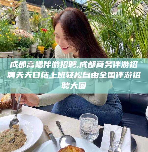 莆田成都高端伴游招聘,成都商务伴游招聘天天日结上班轻松自由全国伴游招聘大圈