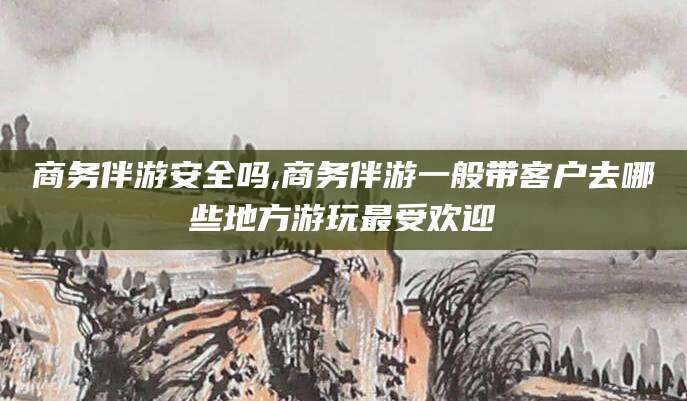 莆田商务伴游安全吗,商务伴游一般带客户去哪些地方游玩最受欢迎