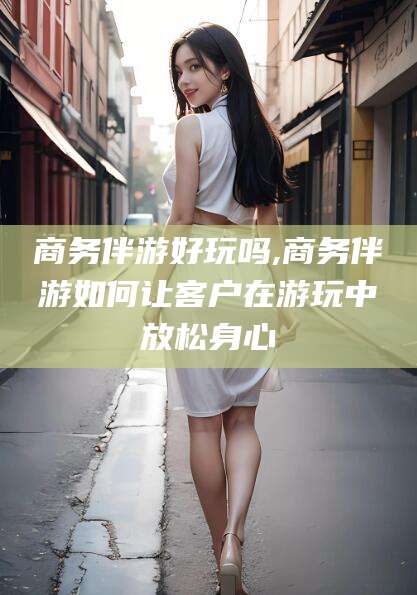 莆田商务伴游好玩吗,商务伴游如何让客户在游玩中放松身心