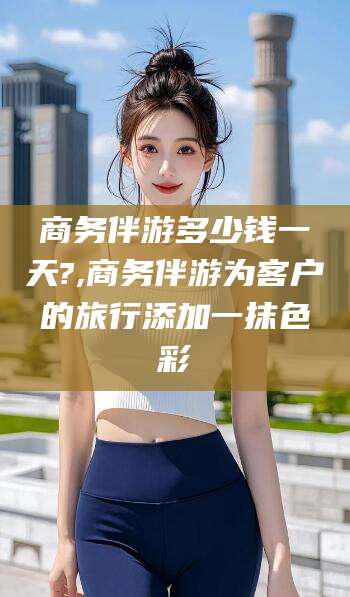 莆田商务伴游多少钱一天?,商务伴游为客户的旅行添加一抹色彩