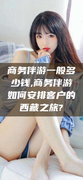 莆田商务伴游一般多少钱,商务伴游如何安排客户的西藏之旅?