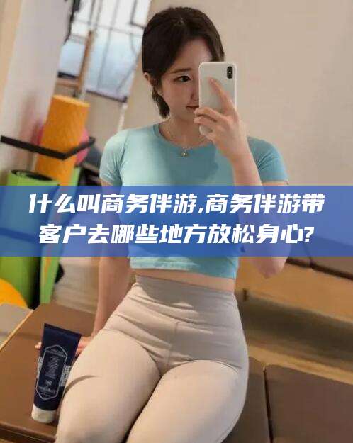 莆田什么叫商务伴游,商务伴游带客户去哪些地方放松身心?