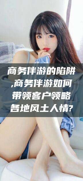 莆田商务伴游的陷阱,商务伴游如何带领客户领略各地风土人情?