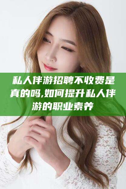 莆田私人伴游招聘不收费是真的吗,如何提升私人伴游的职业素养
