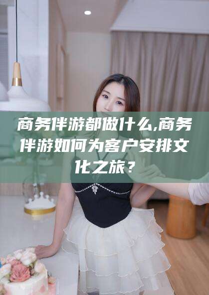 莆田商务伴游都做什么,商务伴游如何为客户安排文化之旅？