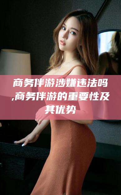 莆田商务伴游涉嫌违法吗,商务伴游的重要性及其优势