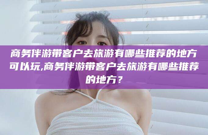 莆田商务伴游带客户去旅游有哪些推荐的地方可以玩,商务伴游带客户去旅游有哪些推荐的地方？