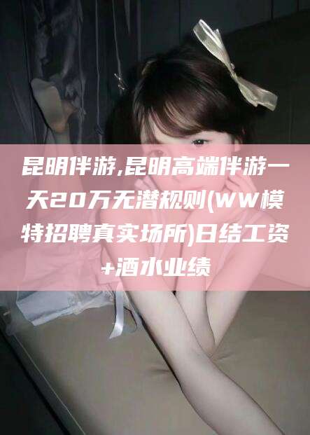 莆田昆明伴游,昆明高端伴游一天20万无潜规则(WW模特招聘真实场所)日结工资+酒水业绩