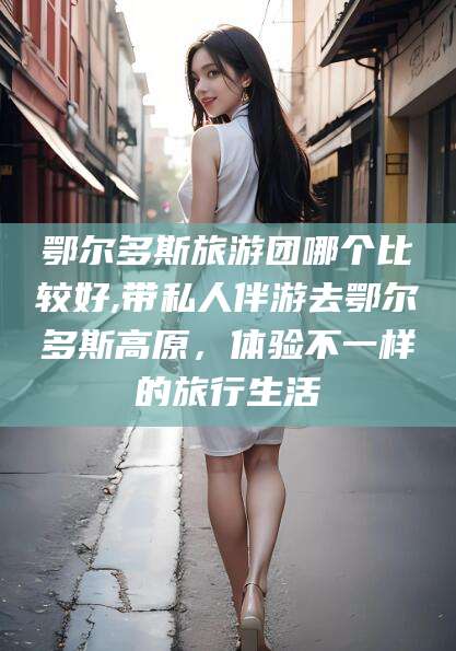 莆田鄂尔多斯旅游团哪个比较好,带私人伴游去鄂尔多斯高原，体验不一样的旅行生活