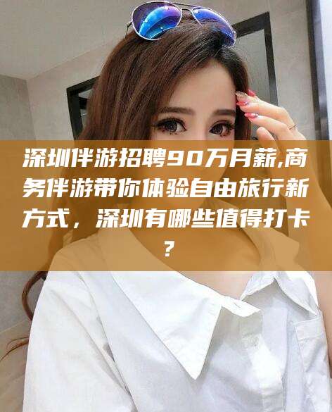 莆田深圳伴游招聘90万月薪,商务伴游带你体验自由旅行新方式，深圳有哪些值得打卡？