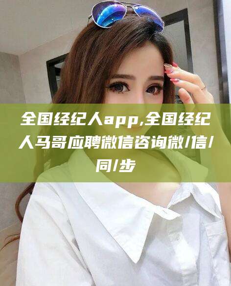 莆田全国经纪人app,全国经纪人马哥应聘微信咨询微/信/同/步