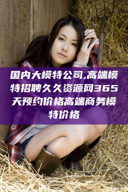 莆田国内大模特公司,高端模特招聘久久资源网365天预约价格高端商务模特价格