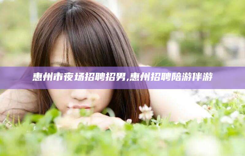 莆田惠州市夜场招聘招男,惠州招聘陪游伴游