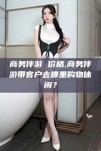 莆田商务伴游 价格,商务伴游带客户去哪里购物休闲？