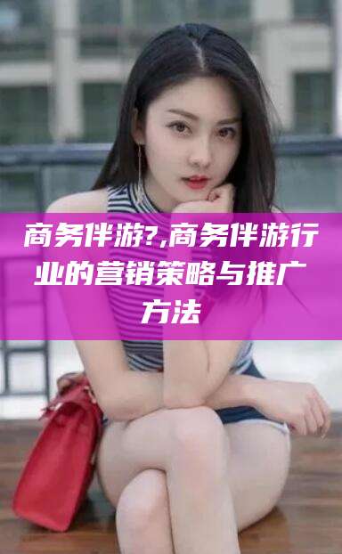莆田商务伴游?,商务伴游行业的营销策略与推广方法